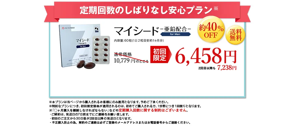 定期回数のしばりなし安心プラン※／マイシード-亜鉛配合- for men 内容量: 60粒 (1日2粒目安約1ヶ月分)／通常価格10,779 円のところ初回限定6,458円 約40%OFF 送料無料 2回目以降も7,238円／※本プランは当ページから購入されるお客様にのみ適用となります。予めご了承ください。※特別なプランにつき、初回限定価格が適用されるのは、初めてご購入される方、1世帯につき1回限りとなります。※「◯ヶ月購入を継続しなければならない」などの定期購入回数に関する制約はございません。・ご解約は、 発送日の7日前までにご連絡をお願い致します。・初回のご注文から30日後が2回目以降の発送日となります。・不正購入防止の為、解約のご連絡は必ずご登録のメールアドレスまたはお電話番号からご連絡ください。