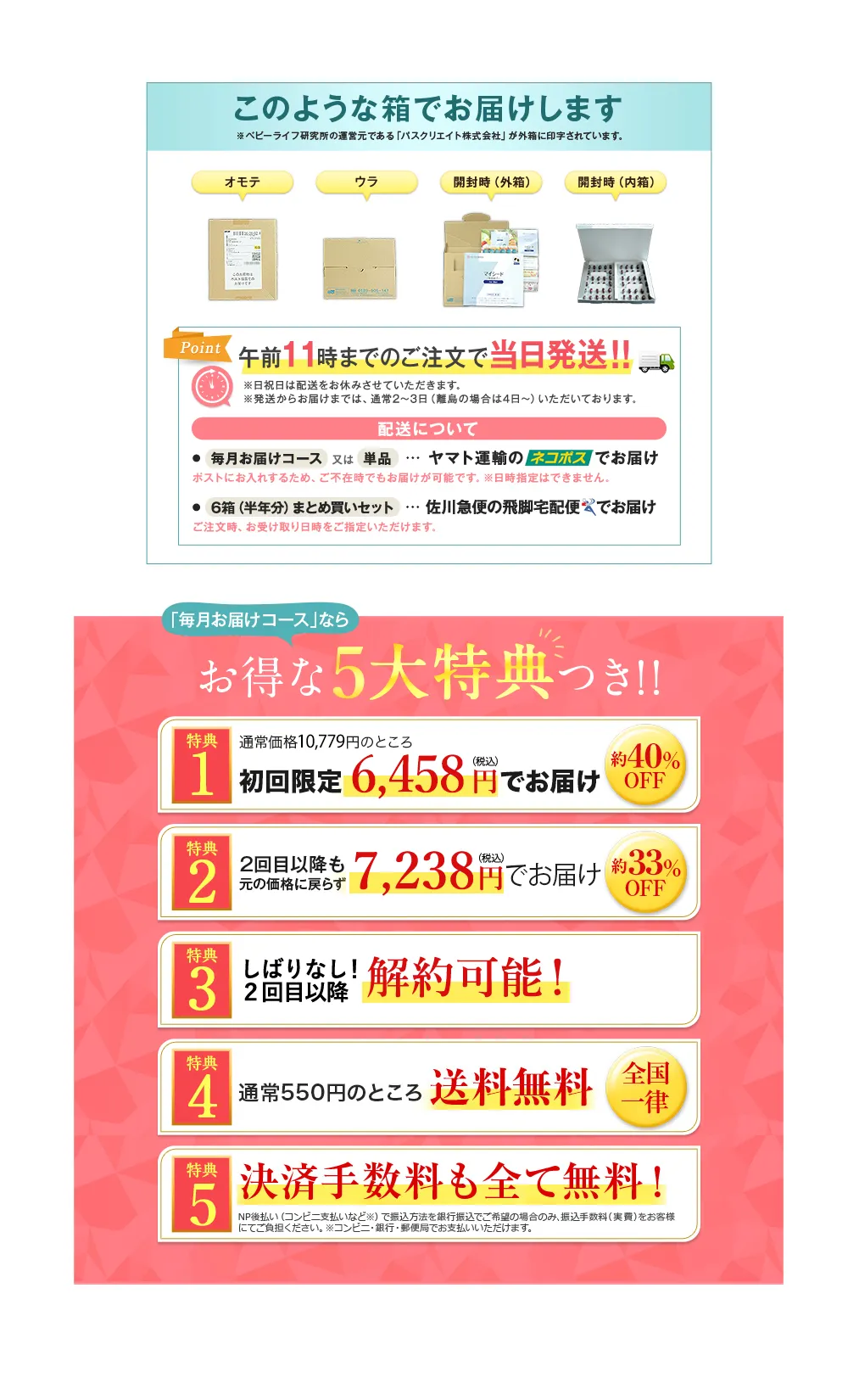 このような箱でお届けします ※ベビーライフ研究所の運営元である「パスクリエイト株式会社」が外箱に印字されています。 オモテ ウラ 開封時(外箱) 開封時(内箱) Point 午前11時までのご注文で当日発送!! ※日祝日は配送をお休みさせていただきます。※発送からお届けまでは、 通常2~3日 (離島の場合は4日~) いただいております。 配送について ●毎月お届けコース 又は 単品 ... ヤマト運輸のネコポスでお届け ポストにお入れするため、 ご不在時でもお届けが可能です。 ※日時指定はできません。 ●6箱(半年分) まとめ買いセット ... 佐川急便の飛脚宅配便でお届け ご注文時､お受け取り日時をご指定いただけます。／「毎月お届けコース」なら お得な5大特典つき!! 特典1 通常価格10,779円のところ 初回限定 6,458円でお届け 約40%OFF 特典2 2回目以降も元の価格に戻らず7,238円でお届け 約33%OFF 特典3 しばりなし!2回目以降解約可能! 特典4 通常550円のところ送料無料 全国一律 特典5 決済手数料も全て無料! NP後払い(コンビニ支払いなど) で振込方法を銀行振込でご希望の場合のみ、 振込手数料(実費)をお客様にてご負担ください。※コンビニ・銀行・郵便局でお支払いいただけます。