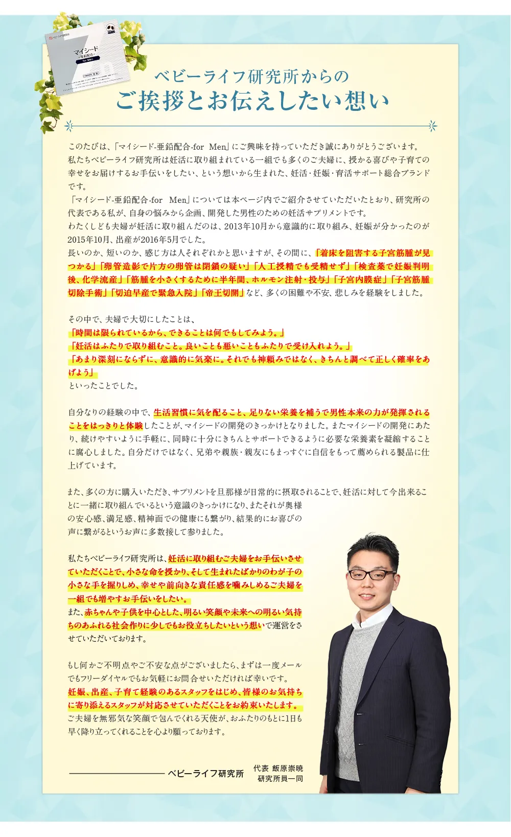 ベビーライフ研究所からのご挨拶とお伝えしたい想い このたびは、 「マイシード-亜鉛配合 -for Men」 にご興味を持っていただき誠にありがとうございます。私たちベビーライフ研究所は妊活に取り組まれている一組でも多くのご夫婦に、 授かる喜びや子育ての幸せをお届けするお手伝いをしたい、という想いから生まれた、 妊活・妊娠・育活サポート総合ブランドです。 「マイシード-亜鉛配合 - for Men」 については本ページ内でご紹介させていただいたとおり、研究所の代表である私が、 自身の悩みから企画、開発した男性のための妊活サプリメントです。 わたくしども夫婦が妊活に取り組んだのは、 2013年10月から意識的に取り組み、 妊娠が分かったのが2015年10月、 出産が2016年5月でした。 長いのか､ 短いのか、感じ方は人それぞれかと思いますが、その間に、「着床を阻害する子宮筋腫が見つかる」 「卵管造影で片方の卵管は閉鎖の疑い」 「人工授精でも受精せず」 「検査薬で妊娠判明後、化学流産」 「筋腫を小さくするために半年間、ホルモン注射・投与」 「子宮内膜症」 「子宮筋腫切除手術」 「切迫早産で緊急入院」 「帝王切開」 など、 多くの困難や不安、 悲しみを経験をしました。 その中で、 夫婦で大切にしたことは、「時間は限られているから、できることは何でもしてみよう。｣「妊活はふたりで取り組むこと｡ 良いことも悪いこともふたりで受け入れよう。」「あまり深刻にならずに、意識的に気楽に。 それでも神頼みではなく、きちんと調べて正しく確率をあげよう」といったことでした。 自分なりの経験の中で、生活習慣に気を配ること、 足りない栄養を補うで男性本来の力が発揮されることをはっきりと体験したことが､ マイシードの開発のきっかけとなりました。 またマイシードの開発にあたり、続けやすいように手軽に、 同時に十分にきちんとサポートできるように必要な栄養素を凝縮することに腐心しました。 自分だけではなく、 兄弟や親族・親友にもまっすぐに自信をもって薦められる製品に仕上げています。 また、多くの方に購入いただき、サプリメントを旦那様が日常的に摂取されることで、妊活に対して今出来ることに一緒に取り組んでいるという意識のきっかけになり、 またそれが奥様の安心感、満足感、精神面での健康にも繋がり、結果的にお喜びの声に繋がるというお声に多数接して参りました。 私たちベビーライフ研究所は、妊活に取り組むご夫婦をお手伝いさせていただくことで､小さな命を授かり、そして生まれたばかりのわが子の小さな手を握りしめ、幸せや前向きな責任感を噛みしめるご夫婦を一組でも増やすお手伝いをしたい。 また、赤ちゃんや子供を中心とした、 明るい笑顔や未来への明るい気持ちのあふれる社会作りに少しでもお役立ちしたいという想いで運営をさせていただいております。 もし何かご不明点やご不安な点がございましたら、まずは一度メールでもフリーダイヤルでもお気軽にお問合せいただければ幸いです。妊娠、出産、子育て経験のあるスタッフをはじめ、皆様のお気持ちに寄り添えるスタッフが対応させていただくことをお約束いたします。ご夫婦を無邪気な笑顔で包んでくれる天使が、おふたりのもとに1日も早く降り立ってくれることを心より願っております。 ベビーライフ研究所 代表 飯原崇暁 研究所員一同