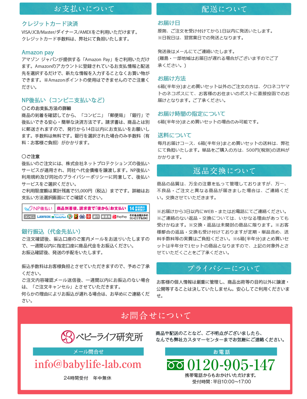 お支払いについて／クレジット決済カード VISA/JCB/Master/ダイナース/AMEXをご利用いただけます。クレジットカード手数料は、 弊社にて負担いたします。／Amazon pay アマゾンジャパンが提供する 「Amazon Pay」 をご利用いただけます。 Amazonのアカウントに登録されているお支払情報と配送先を選択するだけで、 新たな情報を入力することなくお買い物ができます。 Amazonポイントの使用はできませんのでご注意ください｡／NP後払い (コンビニ支払いなど) ○このお支払方法の詳細 商品の到着を確認してから、 「コンビニ」 「銀行」 「郵便局」で後払いできる安心・簡単な決済方法です。 請求書は、商品に同封されますのでご確認ください。 ※注文者様の住所とお届け先の住所が異なる場合は、 請求書は商品に同封されず、購入者様へお送りいたします。 発行から14日以内にお支払いをお願いします。手数料は無料です。銀行を選択された場合のみ手数料 (有料: お客様ご負担) がかかります。○ご注意 後払い手数料:無料 後払いのご注文には､ 株式会社ネットプロテクションズの後払いサービスが適用され､ 同社へ代金債権を譲渡します。NP後払い利用規約及び同社のプライバシーポリシーに同意して、 後払いサービスをご選択ください。ご利用限度額は累計残高で55,000円 (税込) 迄です。詳細はお支払い方法選択画面のバナーをクリックしてご確認ください。／銀行振込(代金先払い) ご注文確認後､振込口座のご案内メールをお送りいたしますので、一週間以内に指定口座に商品代金をお振込ください。お振込確認後、発送の手配をいたします。振込手数料はお客様負担とさせていただきますので、予めご了承ください。ご注文内容確認メール送信後、一週間以内にお振込のない場合は、 「ご注文キャンセル」 とさせていただきます。何らかの理由によりお振込が遅れる場合は、お早めにご連絡ください｡／配送について／お届け日／原則､ご注文を受け付けてから1日以内に発送いたします。※日祝日は、 翌営業日での発送となります。発送後はメールにてご連絡いたします。(離島・一部地域はお届日が遅れる場合がございますのでご了承ください。 )／お届け方法 6箱(半年分) まとめ買いセット以外のご注文の方は、クロネコヤマトのネコポスにて、 お客様のお住まいのポストに直接投函でのお届けとなります。 ご了承ください。／お届け時間の指定について 6箱(半年分) まとめ買いセットの場合のみ可能です。／送料について 毎月お届けコース、 6箱(半年分) まとめ買いセットの送料は、弊社にて負担いたします。 単品をご購入の方は、 550円 (税別)の送料がかかります。／返品交換について 商品の品質は、万全の注意を払って管理しておりますが、 万一、不良品 ご注文と異なる商品が届きました場合は、ご連絡くだい。 交換させていただきます。※お届けから3日以内にWEBまたはお電話にてご連絡ください。※ご連絡のない返品・交換については、いかなる理由があっても受けかねます。 ※交換・返品は未開封の商品に限ります。 ※お客様都合の返品交換も受け付けておりますが定期 単品含め、送料手数料等の実費はご負担ください。 ※6箱(半年分)まとめ買いセットは半年分で1セットの商品となりますので、上記の対象外とさせていただくことをご了承ください。／プライバシーについて お客様の個人情報は厳重に管理し、 商品出荷等の目的以外に譲渡・公開等することは決していたしません。 安心してご利用くださいませ。／お問合せについて ベビーライフ研究所 商品や配送のことなど、ご不明点がございましたら、なんでも弊社カスタマーセンターまでお気軽にご連絡ください。 メール問合せ info@babylife-lab.com 24時間受付 年中無休 お電話 0120-905-147 携帯電話からもおかけいただけます。受付時間:平日10:00~17:00